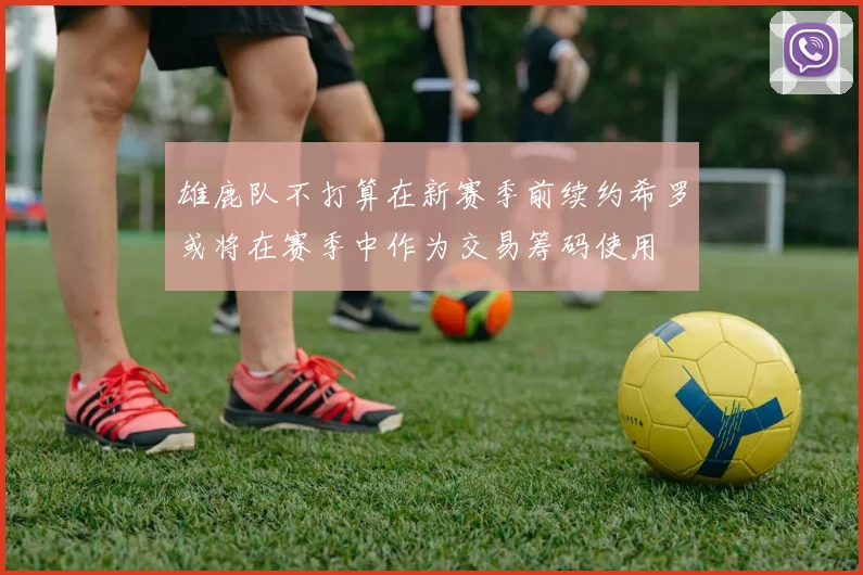 雄鹿队不打算在新赛季前续约希罗或将在赛季中作为交易筹码使用