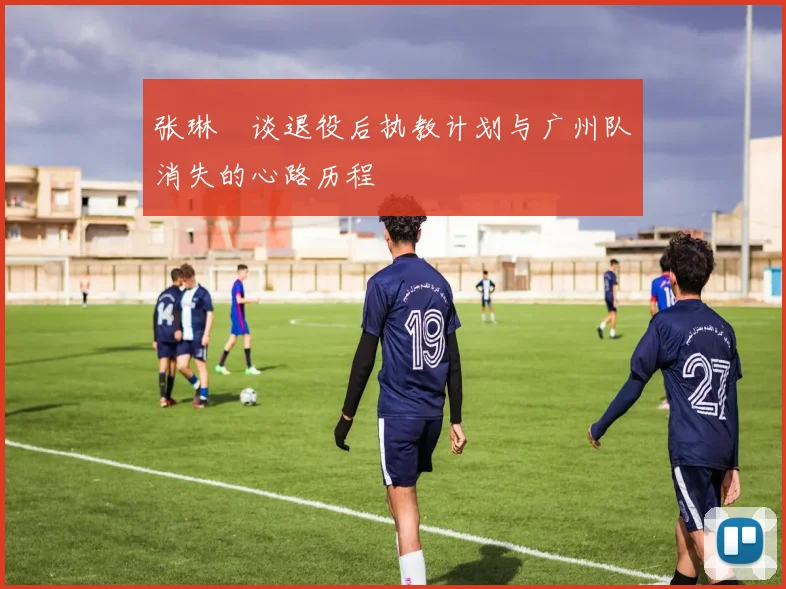 张琳芃谈退役后执教计划与广州队消失的心路历程