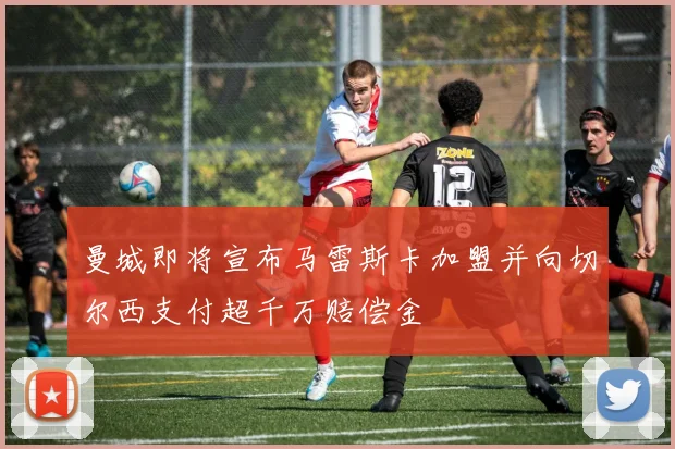 曼城即将宣布马雷斯卡加盟并向切尔西支付超千万赔偿金