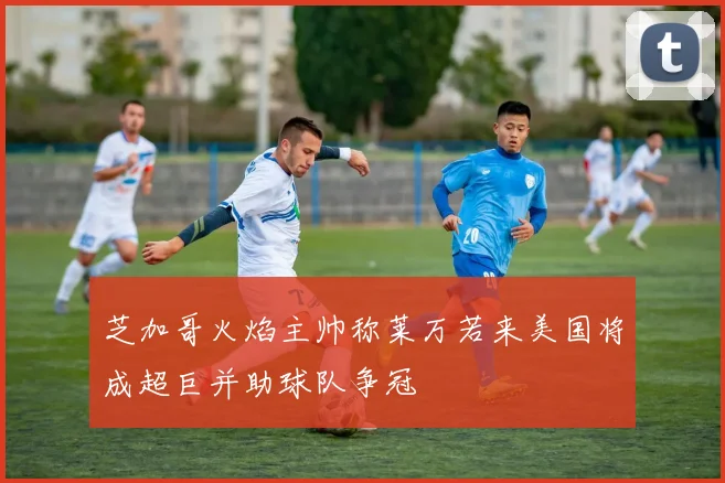 芝加哥火焰主帅称莱万若来美国将成超巨并助球队争冠