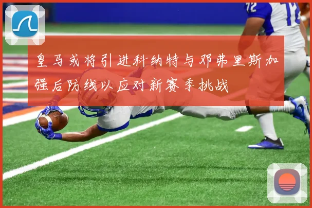 皇马或将引进科纳特与邓弗里斯加强后防线以应对新赛季挑战