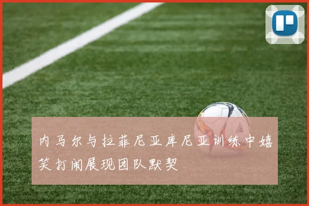 内马尔与拉菲尼亚库尼亚训练中嬉笑打闹展现团队默契