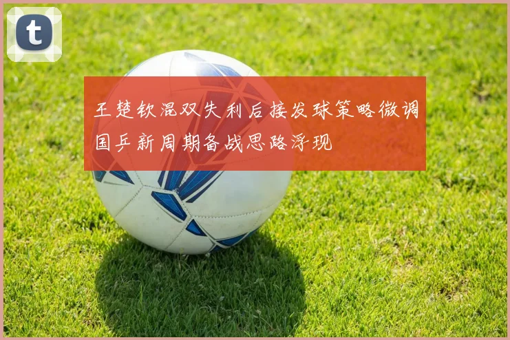 王楚钦混双失利后接发球策略微调国乒新周期备战思路浮现