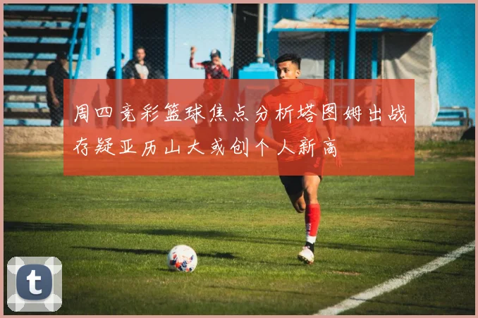 周四竞彩篮球焦点分析塔图姆出战存疑亚历山大或创个人新高