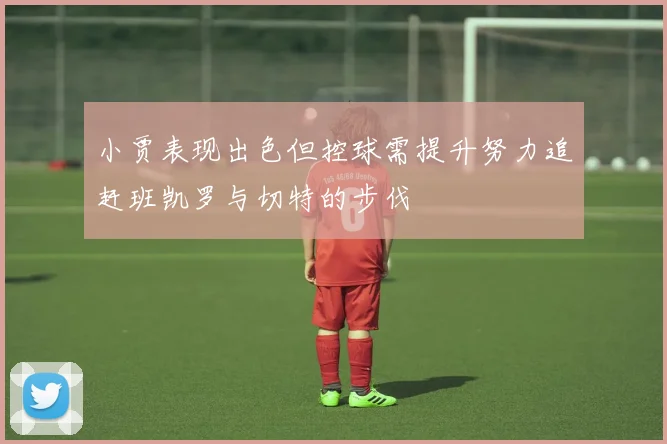 小贾表现出色但控球需提升努力追赶班凯罗与切特的步伐