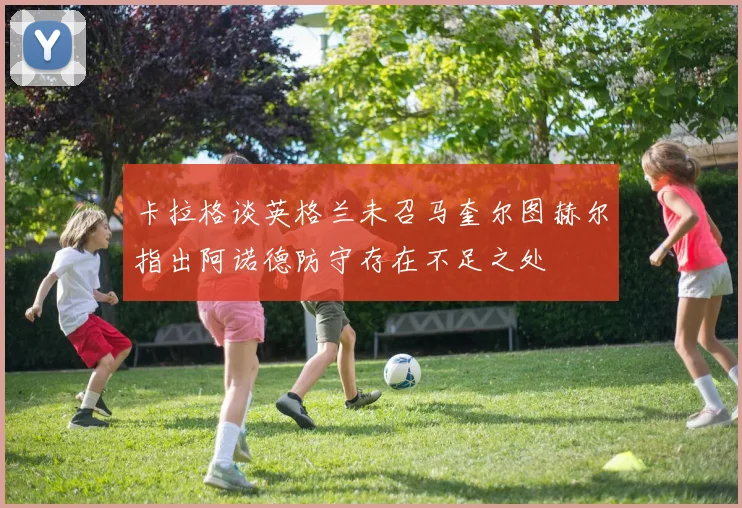 卡拉格谈英格兰未召马奎尔图赫尔指出阿诺德防守存在不足之处