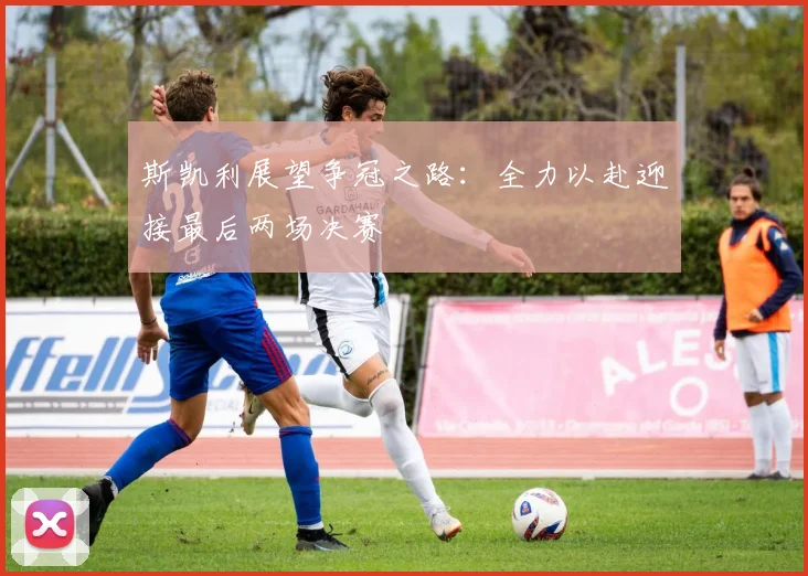斯凯利展望争冠之路：全力以赴迎接最后两场决赛