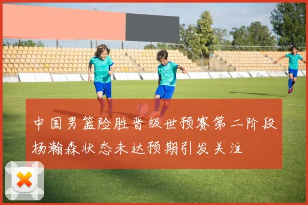 中国男篮险胜晋级世预赛第二阶段杨瀚森状态未达预期引发关注