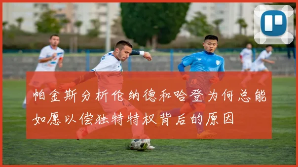 帕金斯分析伦纳德和哈登为何总能如愿以偿独特特权背后的原因