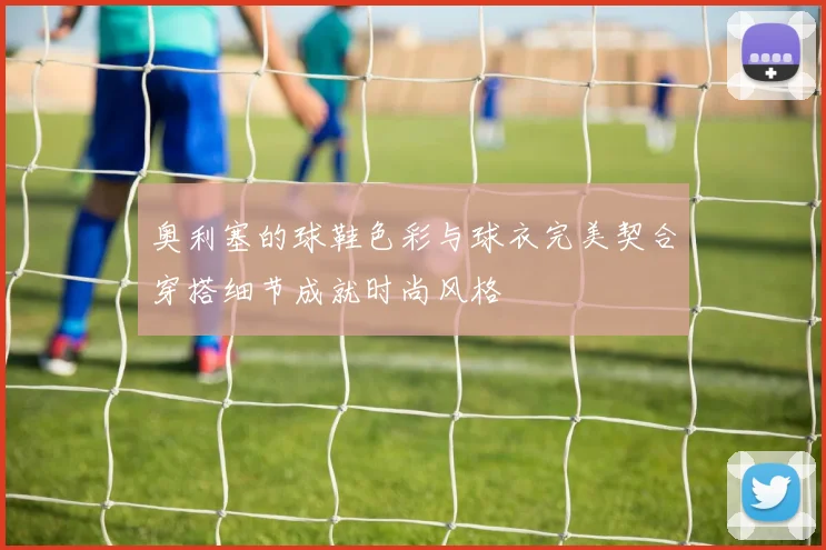 奥利塞的球鞋色彩与球衣完美契合穿搭细节成就时尚风格