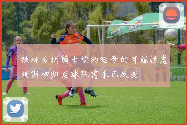 铁林分析骑士续约哈登的可能性詹姆斯回归后球队需求已改变