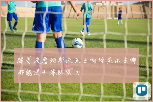 球哥谈詹姆斯未来去向称无论去哪都能提升球队实力