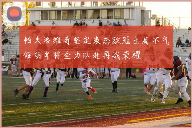 帕夫洛维奇坚定表态欧冠出局不气馁明年将全力以赴再战荣耀