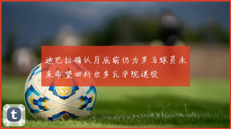迪巴拉确认月底前仍为罗马球员未来希望回科尔多瓦学院退役