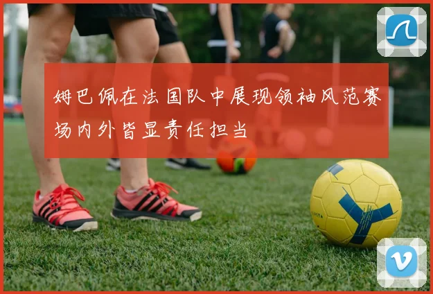 姆巴佩在法国队中展现领袖风范赛场内外皆显责任担当