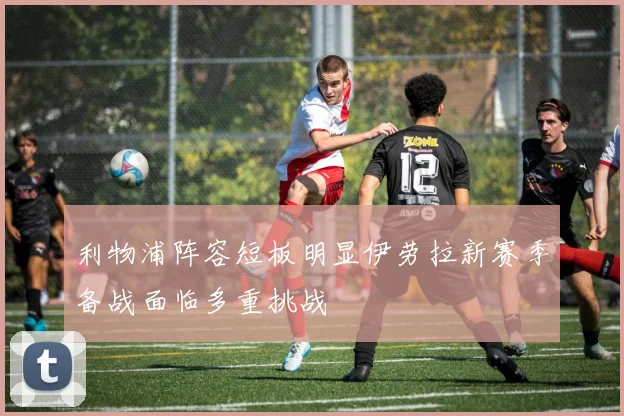 利物浦阵容短板明显伊劳拉新赛季备战面临多重挑战