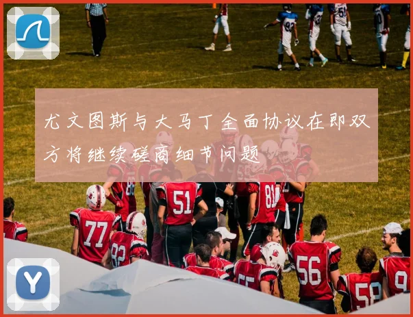 尤文图斯与大马丁全面协议在即双方将继续磋商细节问题
