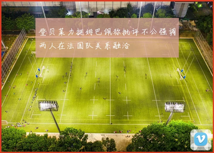 登贝莱力挺姆巴佩称批评不公强调两人在法国队关系融洽
