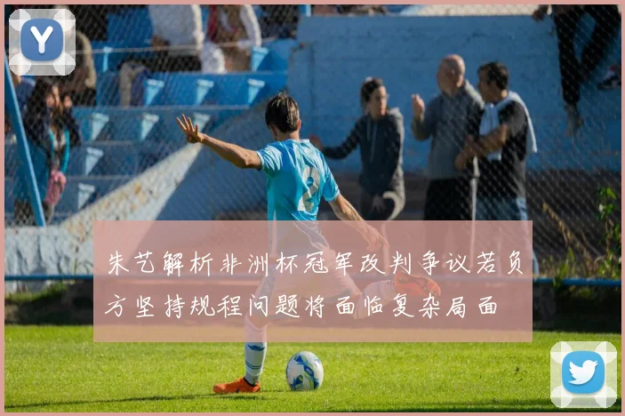 朱艺解析非洲杯冠军改判争议若负方坚持规程问题将面临复杂局面