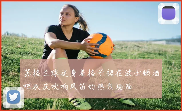 苏格兰球迷身着格子裙在波士顿酒吧欢庆吹响风笛的热烈场面