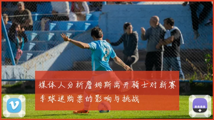媒体人分析詹姆斯离开骑士对新赛季球迷购票的影响与挑战