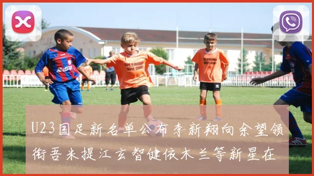 U23国足新名单公布李新翔向余望领衔吾米提江玄智健依木兰等新星在列