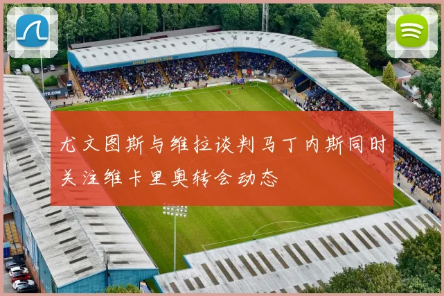 尤文图斯与维拉谈判马丁内斯同时关注维卡里奥转会动态