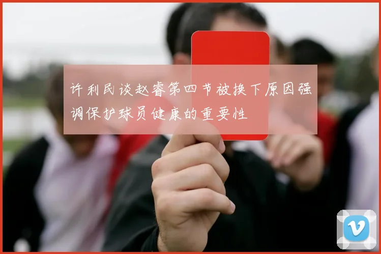 许利民谈赵睿第四节被换下原因强调保护球员健康的重要性