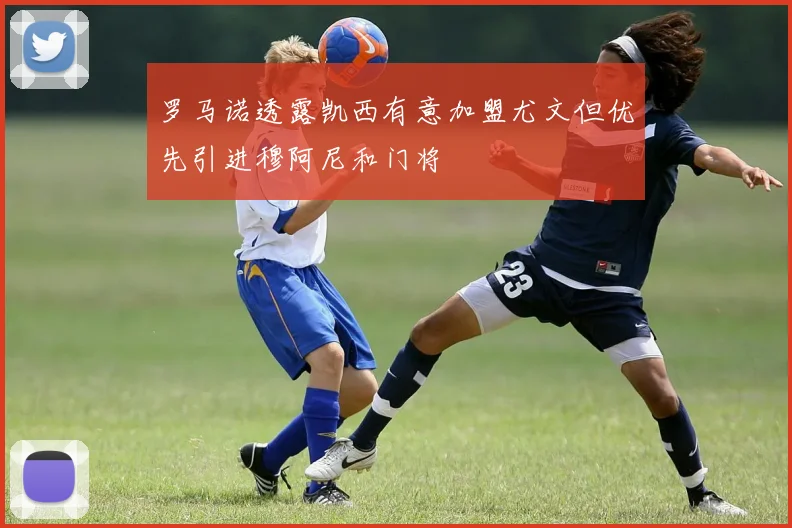 罗马诺透露凯西有意加盟尤文但优先引进穆阿尼和门将