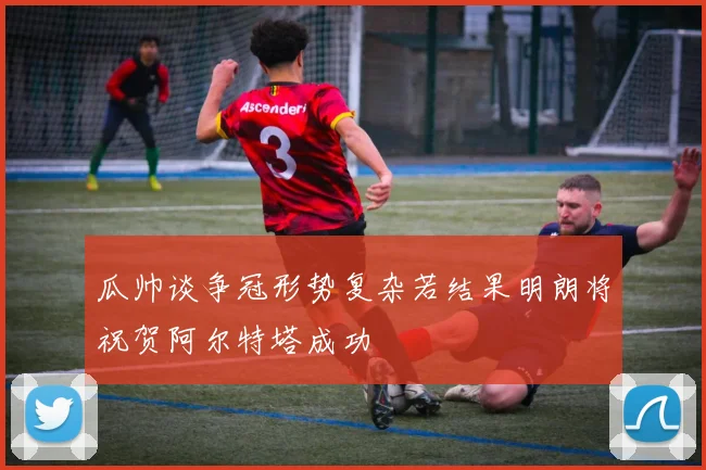 瓜帅谈争冠形势复杂若结果明朗将祝贺阿尔特塔成功