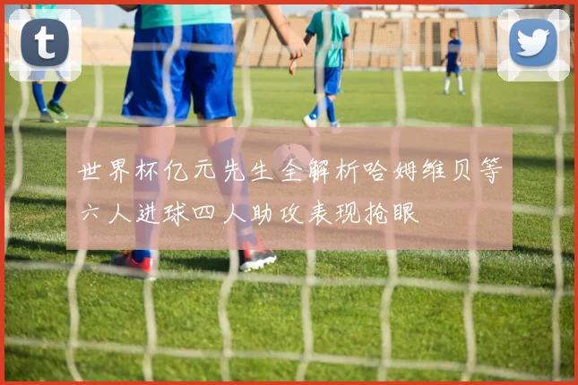世界杯亿元先生全解析哈姆维贝等六人进球四人助攻表现抢眼